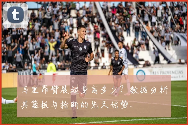 马里昂臂展超身高多少？数据分析其篮板与抢断的先天优势。