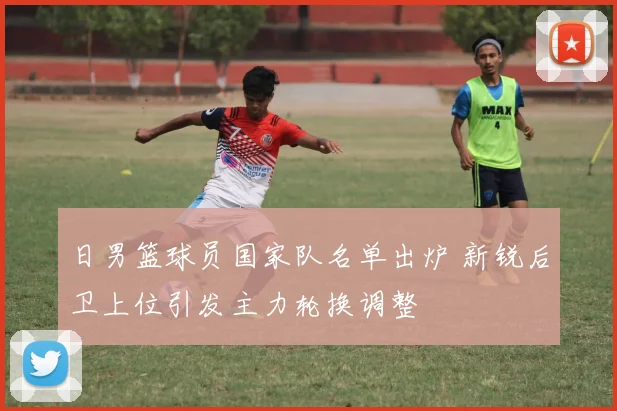 日男篮球员国家队名单出炉 新锐后卫上位引发主力轮换调整