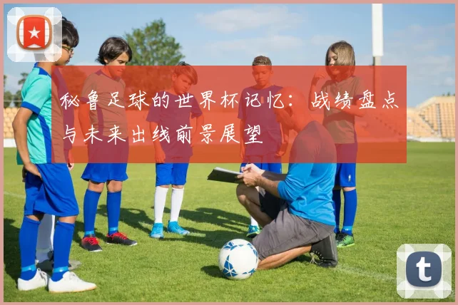 秘鲁足球的世界杯记忆：战绩盘点与未来出线前景展望